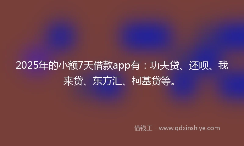 2025年的小额7天借款app有：功夫贷、还呗、我来贷、东方汇、柯基贷等。