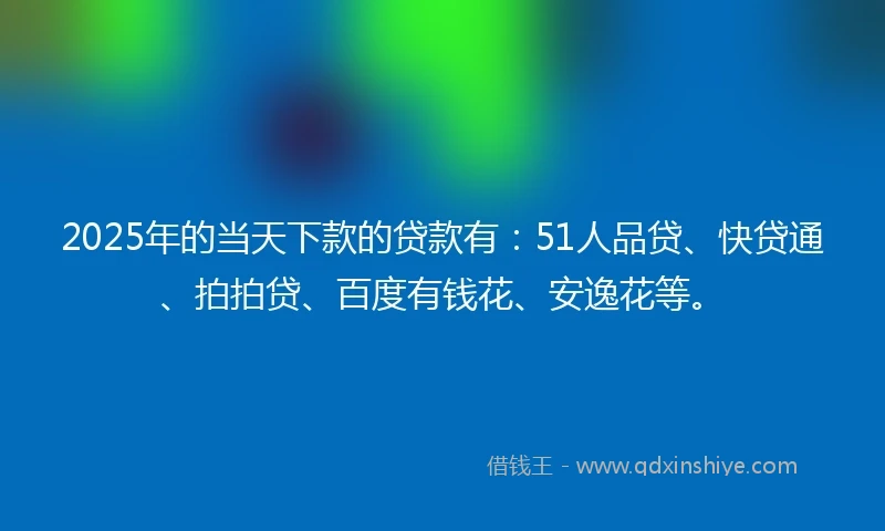 2025年的当天下款的贷款有：51人品贷、快贷通、拍拍贷、百度有钱花、安逸花等。
