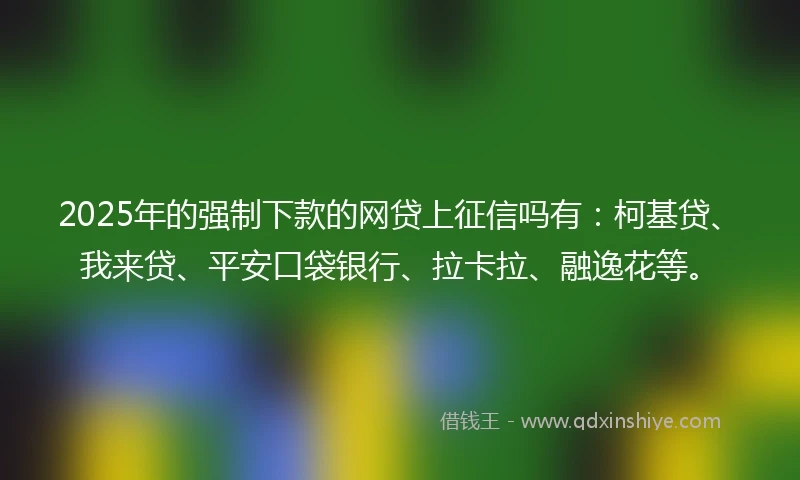 2025年的强制下款的网贷上征信吗有：柯基贷、我来贷、平安口袋银行、拉卡拉、融逸花等。