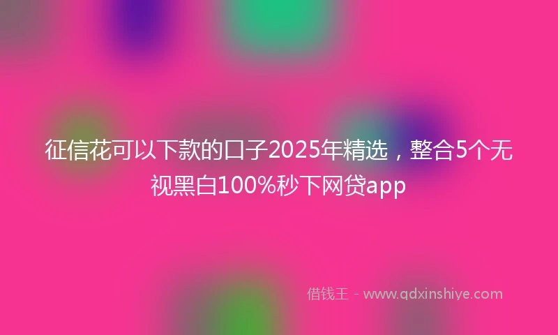 征信花可以下款的口子2025年精选，整合5个无视黑白100%秒下网贷app