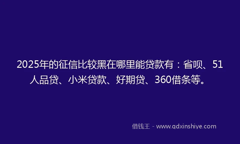 2025年的征信比较黑在哪里能贷款有：省呗、51人品贷、小米贷款、好期贷、360借条等。