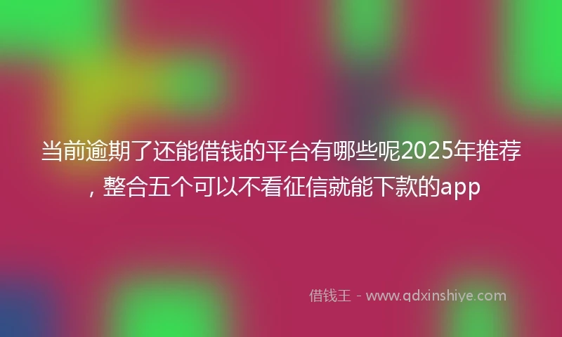 当前逾期了还能借钱的平台有哪些呢2025年推荐，整合五个可以不看征信就能下款的app