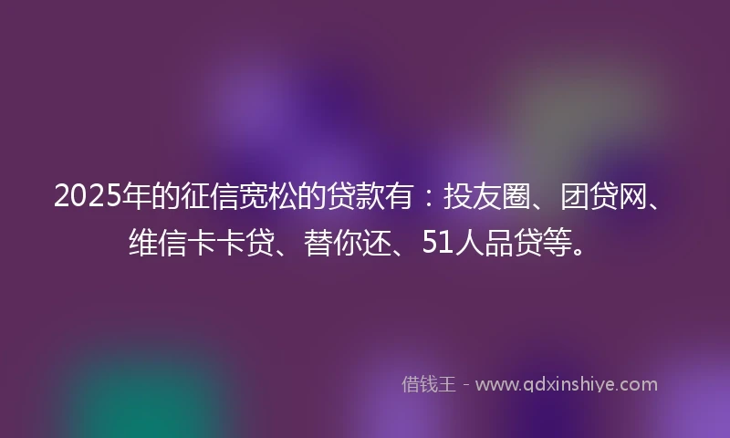 2025年的征信宽松的贷款有:投友圈、团贷网、维信卡卡贷、替你还、51人品贷等。