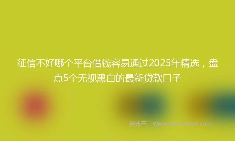 征信不好哪个平台借钱容易通过2025年精选,盘点5个无视黑白的最新贷款口子