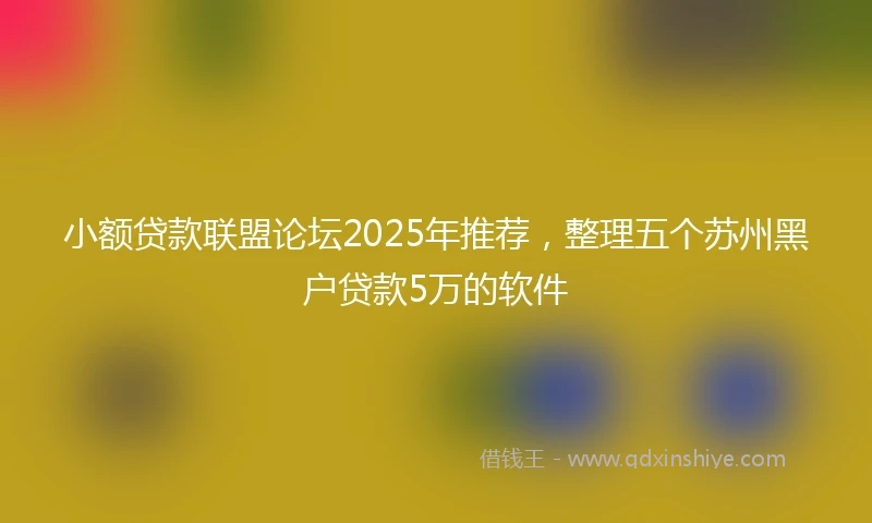 小额贷款联盟论坛2025年推荐，整理五个苏州黑户贷款5万的软件