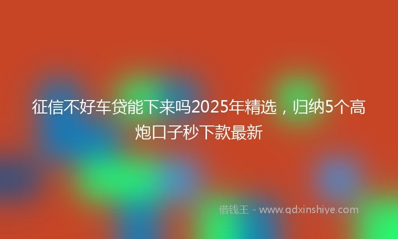 征信不好车贷能下来吗2025年精选,归纳5个高炮口子秒下款最新