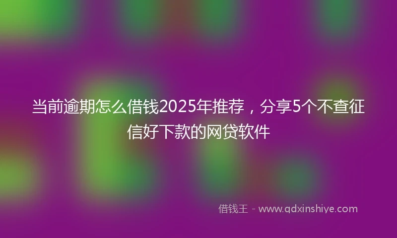 当前逾期怎么借钱2025年推荐，分享5个不查征信好下款的网贷软件