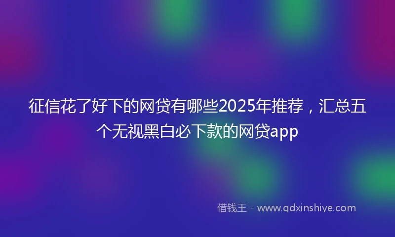征信花了好下的网贷有哪些2025年推荐，汇总五个无视黑白必下款的网贷app