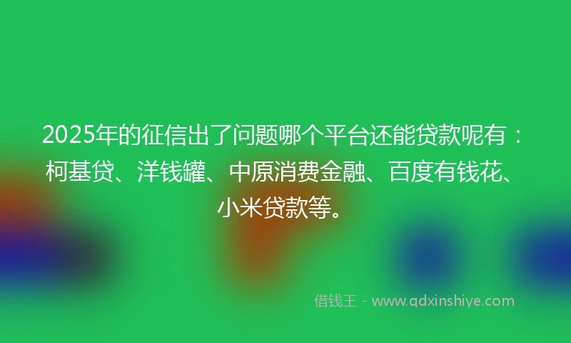2025年的征信出了问题哪个平台还能贷款呢有：柯基贷、洋钱罐、中原消费金融、百度有钱花、小米贷款等。