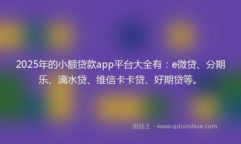 2025年的小额贷款app平台大全有：e微贷、分期乐、滴水贷、维信卡卡贷、好期贷等。