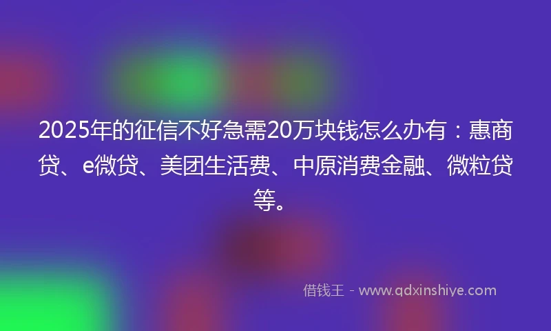 2025年的征信不好急需20万块钱怎么办有：惠商贷、e微贷、美团生活费、中原消费金融、微粒贷等。