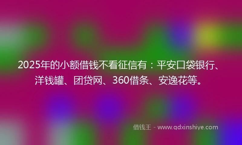 2025年的小额借钱不看征信有：平安口袋银行、洋钱罐、团贷网、360借条、安逸花等。