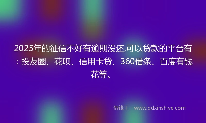 2025年的征信不好有逾期没还,可以贷款的平台有：投友圈、花呗、信用卡贷、360借条、百度有钱花等。