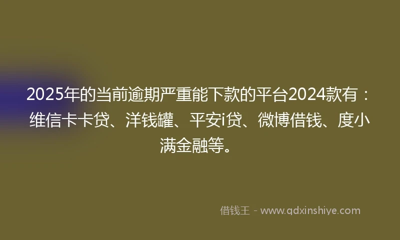 2025年的当前逾期严重能下款的平台2024款有：维信卡卡贷、洋钱罐、平安i贷、微博借钱、度小满金融等。