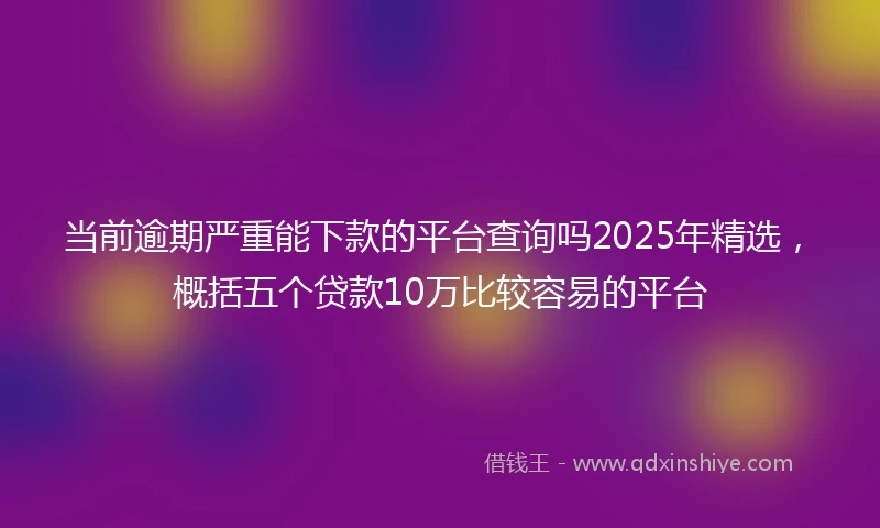 当前逾期严重能下款的平台查询吗2025年精选，概括五个贷款10万比较容易的平台