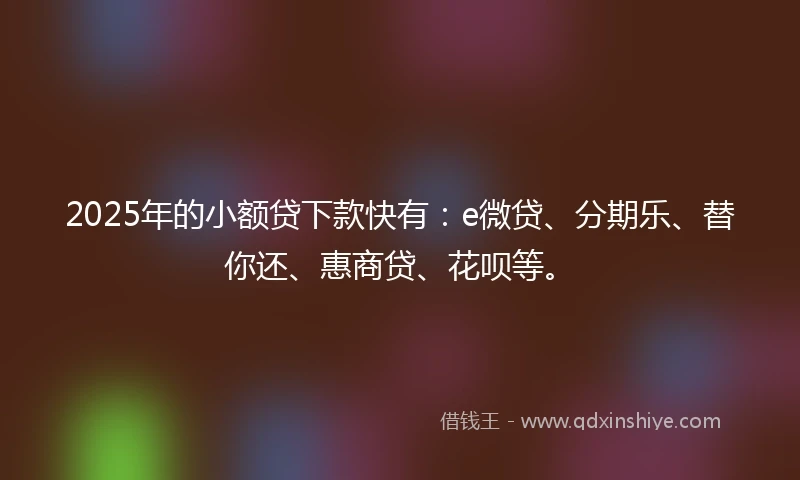 2025年的小额贷下款快有：e微贷、分期乐、替你还、惠商贷、花呗等。