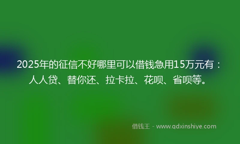 2025年的征信不好哪里可以借钱急用15万元有：人人贷、替你还、拉卡拉、花呗、省呗等。