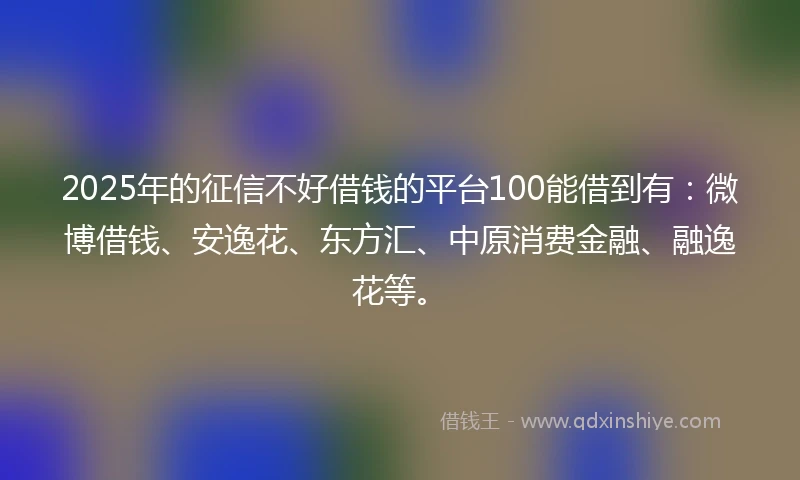 2025年的征信不好借钱的平台100能借到有：微博借钱、安逸花、东方汇、中原消费金融、融逸花等。
