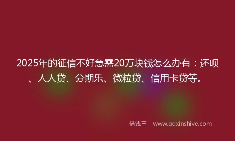 2025年的征信不好急需20万块钱怎么办有：还呗、人人贷、分期乐、微粒贷、信用卡贷等。