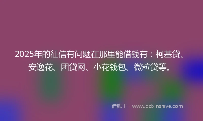 2025年的征信有问题在那里能借钱有：柯基贷、安逸花、团贷网、小花钱包、微粒贷等。
