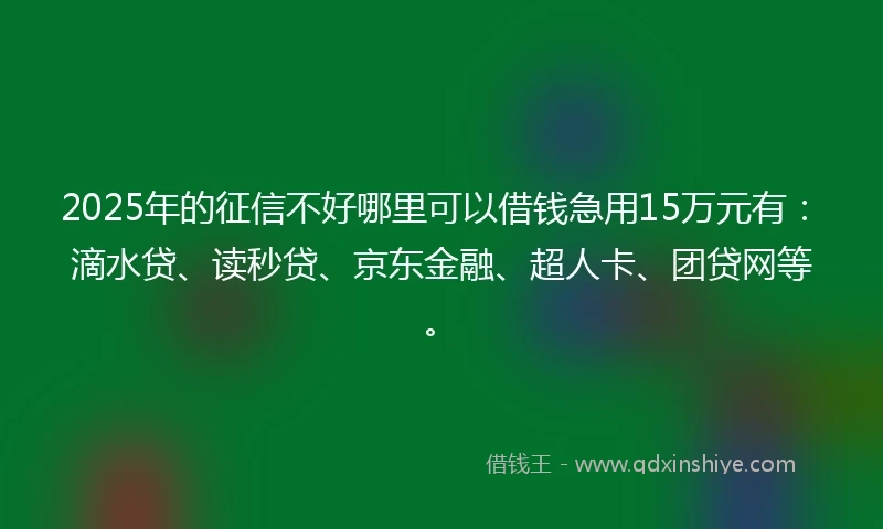 2025年的征信不好哪里可以借钱急用15万元有：滴水贷、读秒贷、京东金融、超人卡、团贷网等。