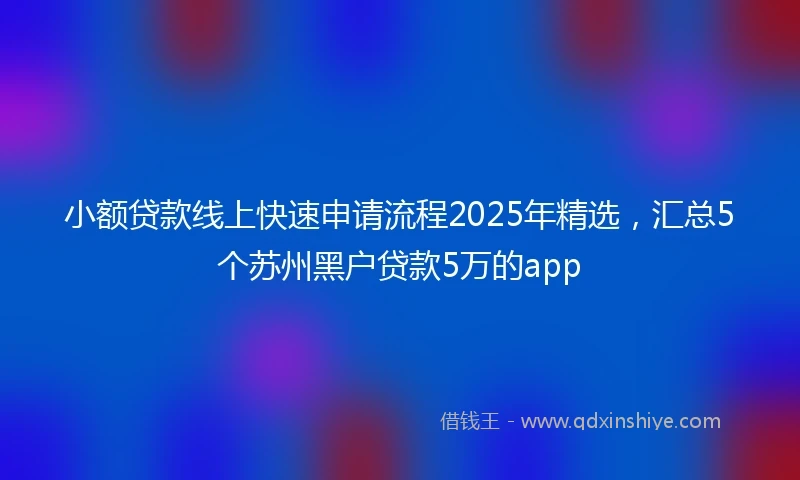 小额贷款线上快速申请流程2025年精选，汇总5个苏州黑户贷款5万的app