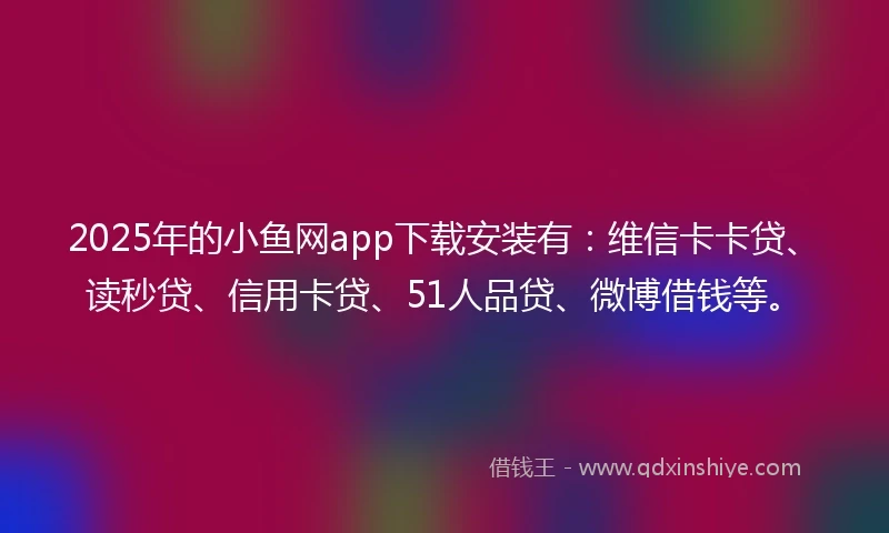 2025年的小鱼网app下载安装有：维信卡卡贷、读秒贷、信用卡贷、51人品贷、微博借钱等。