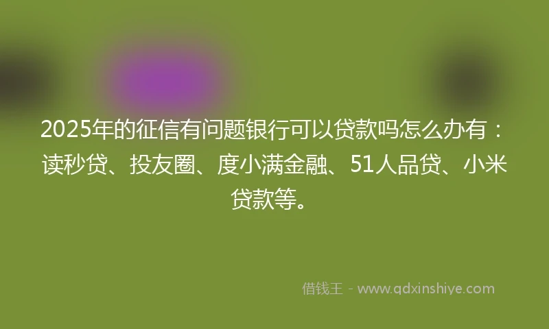 2025年的征信有问题银行可以贷款吗怎么办有：读秒贷、投友圈、度小满金融、51人品贷、小米贷款等。