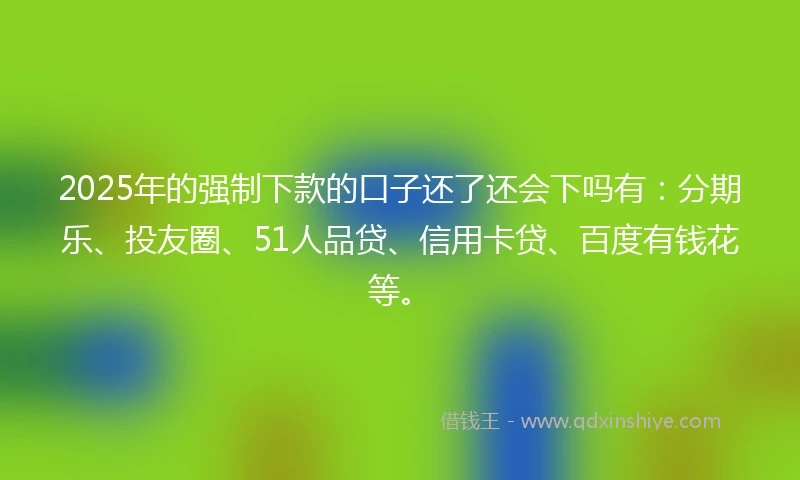 2025年的强制下款的口子还了还会下吗有：分期乐、投友圈、51人品贷、信用卡贷、百度有钱花等。