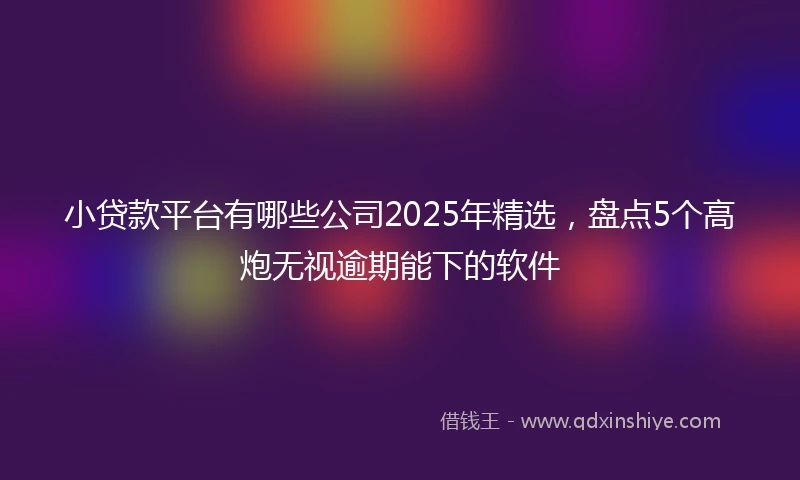 小贷款平台有哪些公司2025年精选，盘点5个高炮无视逾期能下的软件