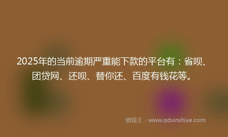 2025年的当前逾期严重能下款的平台有：省呗、团贷网、还呗、替你还、百度有钱花等。