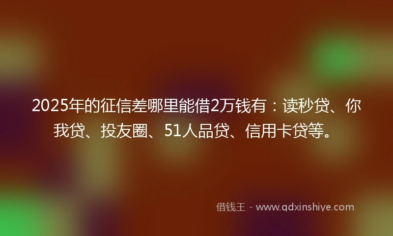 2025年的征信差哪里能借2万钱有：读秒贷、你我贷、投友圈、51人品贷、信用卡贷等。