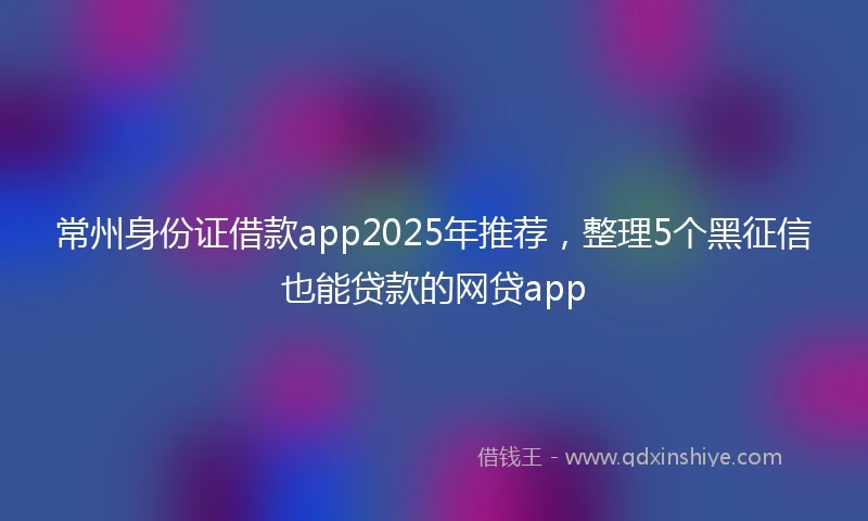 常州身份证借款app2025年推荐，整理5个黑征信也能贷款的网贷app