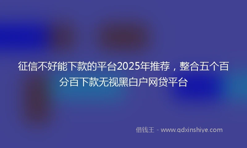 征信不好能下款的平台2025年推荐，整合五个百分百下款无视黑白户网贷平台