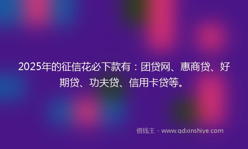 2025年的征信花必下款有:团贷网、惠商贷、好期贷、功夫贷、信用卡贷等。