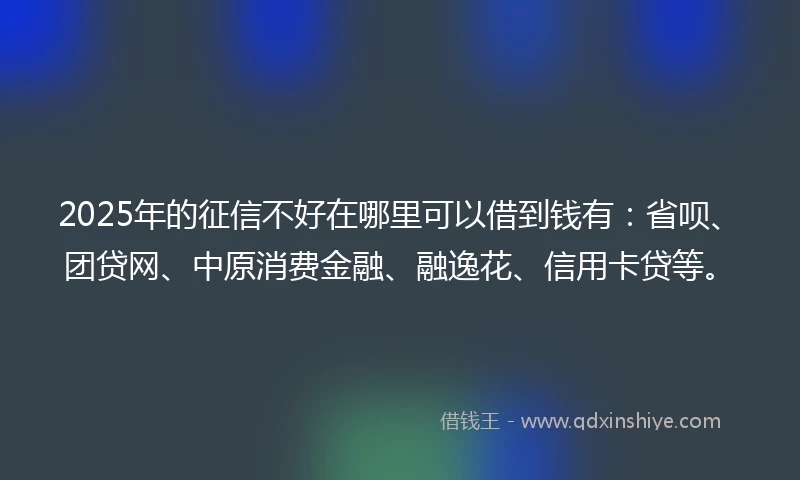 2025年的征信不好在哪里可以借到钱有：省呗、团贷网、中原消费金融、融逸花、信用卡贷等。