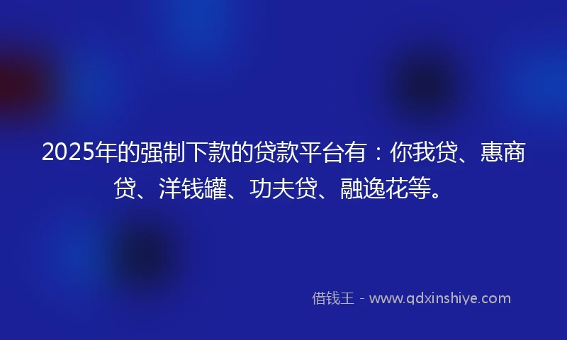 2025年的强制下款的贷款平台有：你我贷、惠商贷、洋钱罐、功夫贷、融逸花等。