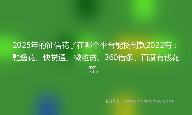 2025年的征信花了在哪个平台能贷到款2022有：融逸花、快贷通、微粒贷、360借条、百度有钱花等。