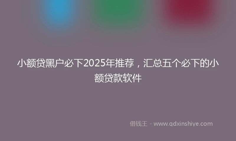 小额贷黑户必下2025年推荐，汇总五个必下的小额贷款软件