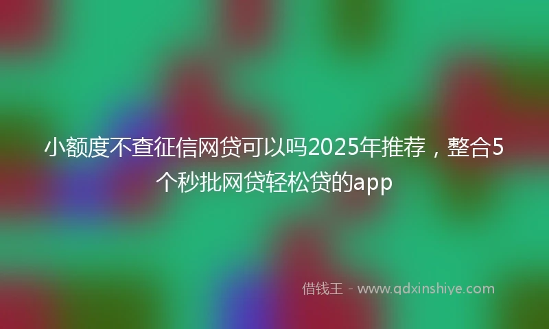 小额度不查征信网贷可以吗2025年推荐，整合5个秒批网贷轻松贷的app