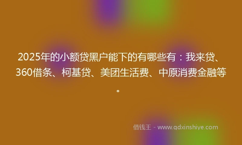 2025年的小额贷黑户能下的有哪些有:我来贷、360借条、柯基贷、美团生活费、中原消费金融等。