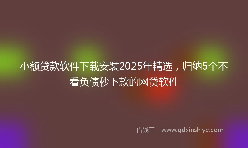 小额贷款软件下载安装2025年精选，归纳5个不看负债秒下款的网贷软件