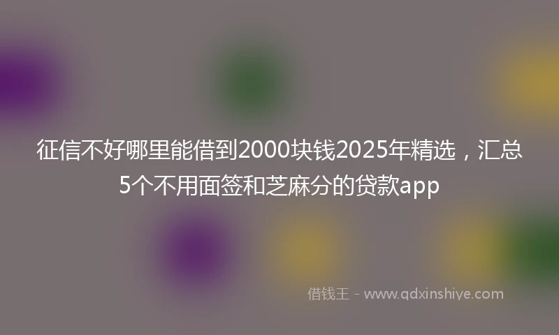 征信不好哪里能借到2000块钱2025年精选，汇总5个不用面签和芝麻分的贷款app