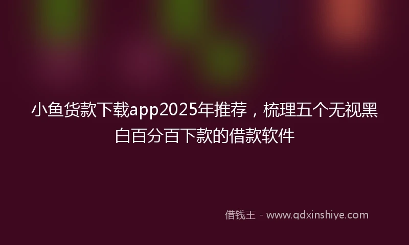 小鱼货款下载app2025年推荐，梳理五个无视黑白百分百下款的借款软件