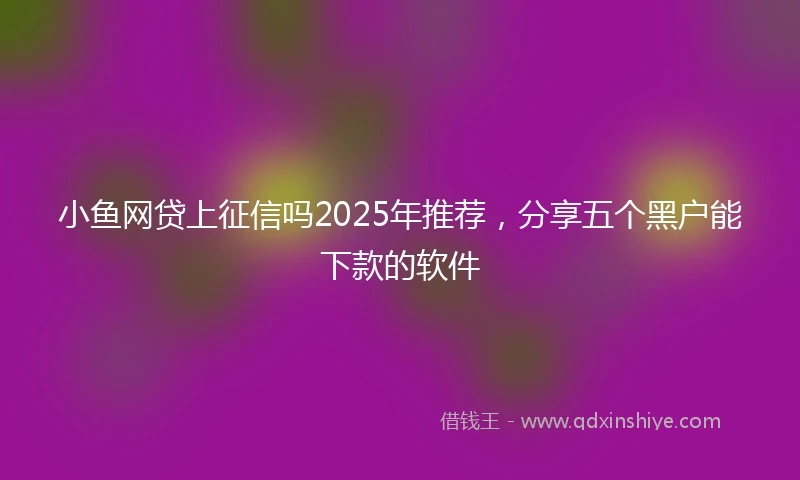 小鱼网贷上征信吗2025年推荐，分享五个黑户能下款的软件
