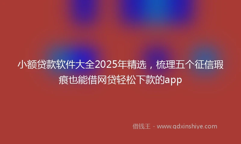 小额贷款软件大全2025年精选，梳理五个征信瑕疵也能借网贷轻松下款的app