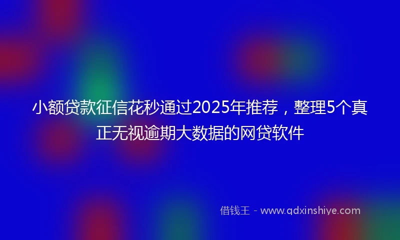 小额贷款征信花秒通过2025年推荐，整理5个真正无视逾期大数据的网贷软件