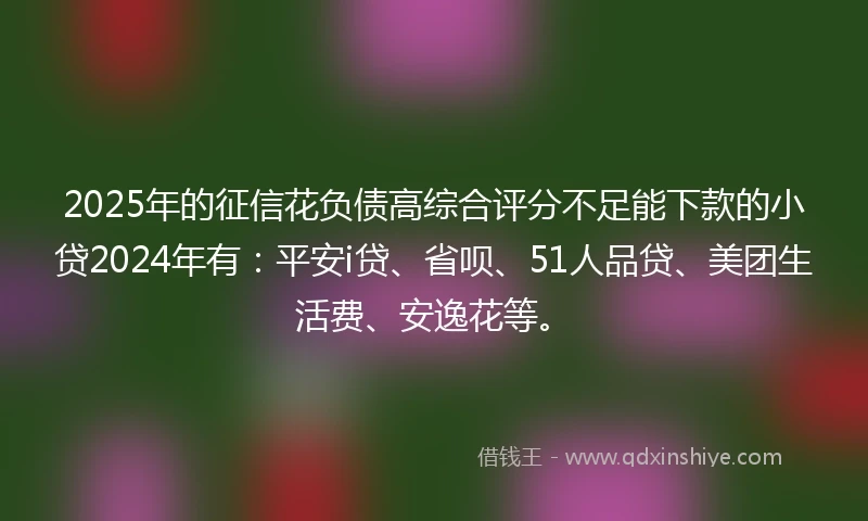 2025年的征信花负债高综合评分不足能下款的小贷2024年有：平安i贷、省呗、51人品贷、美团生活费、安逸花等。