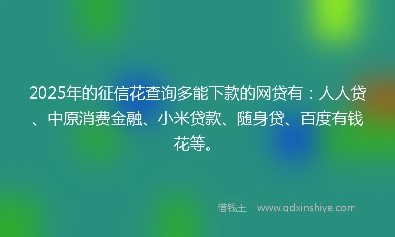 2025年的征信花查询多能下款的网贷有：人人贷、中原消费金融、小米贷款、随身贷、百度有钱花等。