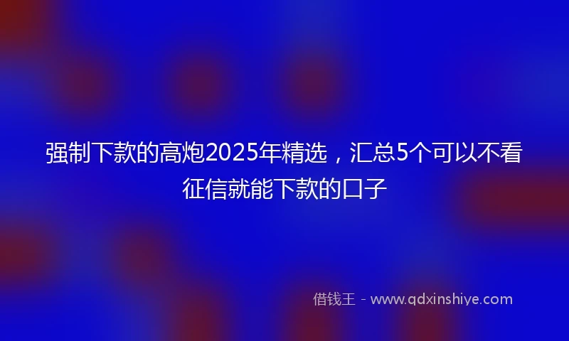 强制下款的高炮2025年精选，汇总5个可以不看征信就能下款的口子